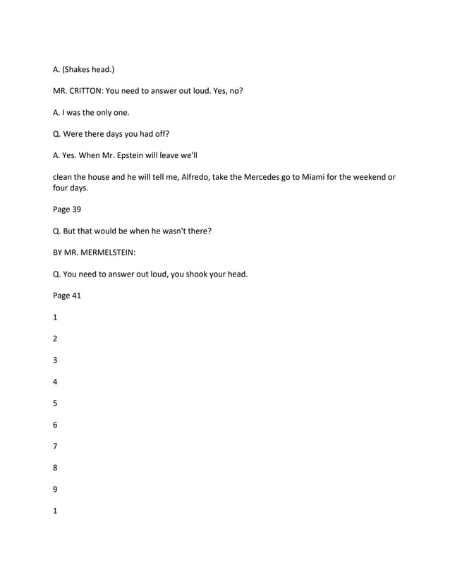 A. (Shakes head.)
MR. CRITTON: You need to answer out loud. Yes, no?
A. I was the only one.
Q. Were there days you had off?
A. Yes. When Mr. Epstein will leave we'll
clean the house and he will tell me, Alfredo, take the Mercedes go to Miami for the weekend or
four days.
Page 39
Q. But that would be when he wasn't there?
BY MR. MERMELSTEIN:
Q. You need to answer out loud, you shook your head.
Page 41
1
2
3
4
5
6
7
8
9
1
 