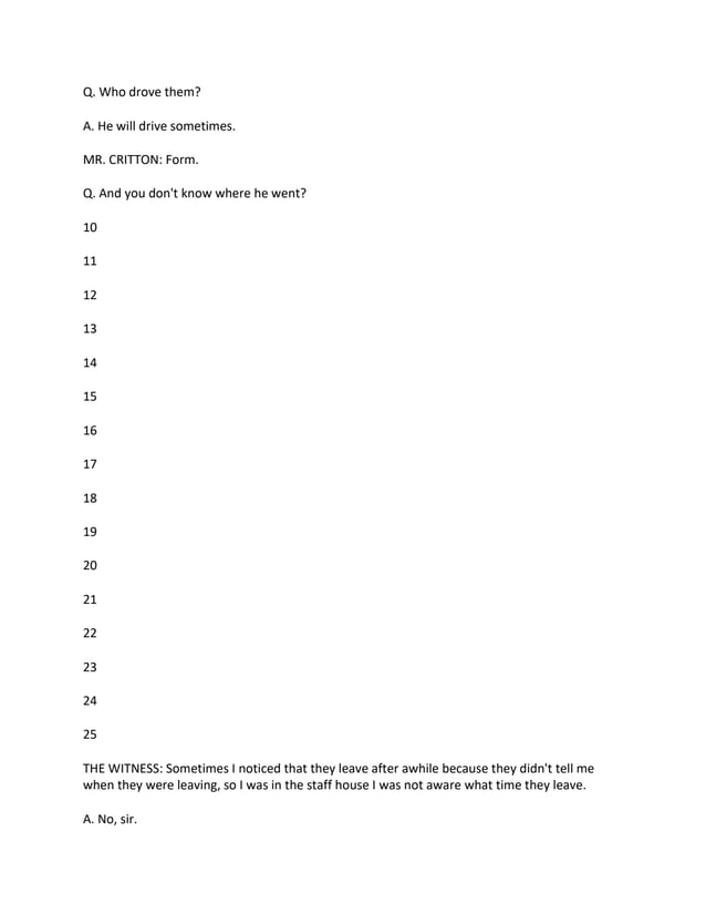 Q. Who drove them?
A. He will drive sometimes.
MR. CRITTON: Form.
Q. And you don't know where he went?
10
11
12
13
14
15
16
17
18
19
20
21
22
23
24
25
THE WITNESS: Sometimes I noticed that they leave after awhile because they didn't tell me
when they were leaving, so I was in the staff house I was not aware what time they leave.
A. No, sir.
 