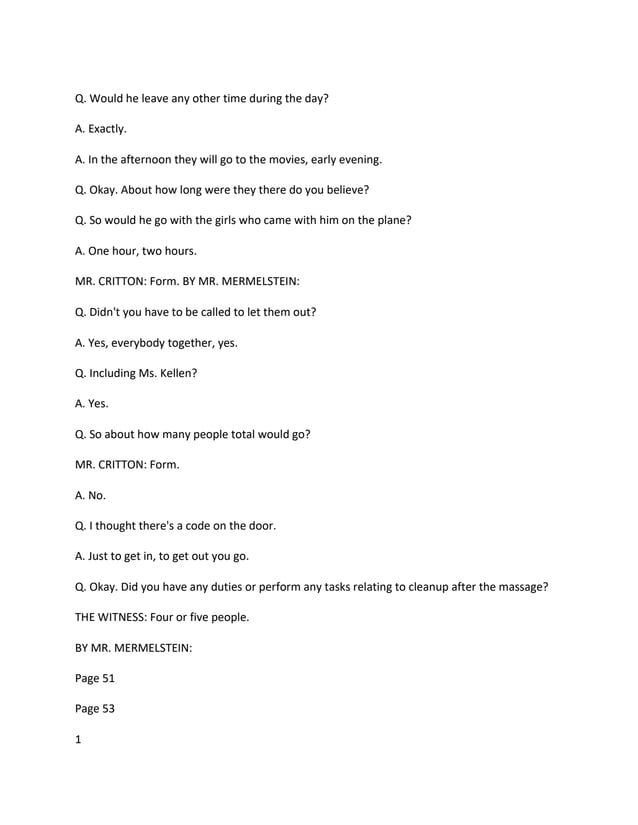 Q. Would he leave any other time during the day?
A. Exactly.
A. In the afternoon they will go to the movies, early evening.
Q. Okay. About how long were they there do you believe?
Q. So would he go with the girls who came with him on the plane?
A. One hour, two hours.
MR. CRITTON: Form. BY MR. MERMELSTEIN:
Q. Didn't you have to be called to let them out?
A. Yes, everybody together, yes.
Q. Including Ms. Kellen?
A. Yes.
Q. So about how many people total would go?
MR. CRITTON: Form.
A. No.
Q. I thought there's a code on the door.
A. Just to get in, to get out you go.
Q. Okay. Did you have any duties or perform any tasks relating to cleanup after the massage?
THE WITNESS: Four or five people.
BY MR. MERMELSTEIN:
Page 51
Page 53
1
 