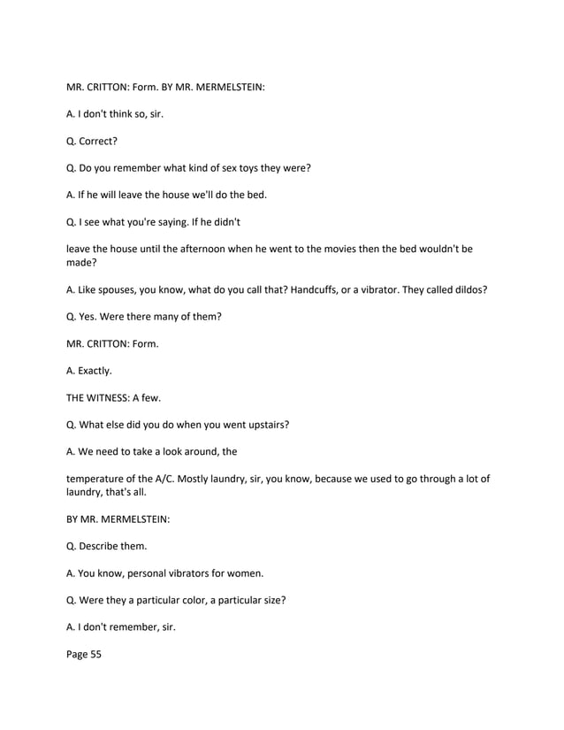 MR. CRITTON: Form. BY MR. MERMELSTEIN:
A. I don't think so, sir.
Q. Correct?
Q. Do you remember what kind of sex toys they were?
A. If he will leave the house we'll do the bed.
Q. I see what you're saying. If he didn't
leave the house until the afternoon when he went to the movies then the bed wouldn't be
made?
A. Like spouses, you know, what do you call that? Handcuffs, or a vibrator. They called dildos?
Q. Yes. Were there many of them?
MR. CRITTON: Form.
A. Exactly.
THE WITNESS: A few.
Q. What else did you do when you went upstairs?
A. We need to take a look around, the
temperature of the A/C. Mostly laundry, sir, you know, because we used to go through a lot of
laundry, that's all.
BY MR. MERMELSTEIN:
Q. Describe them.
A. You know, personal vibrators for women.
Q. Were they a particular color, a particular size?
A. I don't remember, sir.
Page 55
 