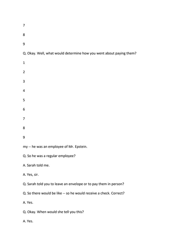 7
8
9
Q. Okay. Well, what would determine how you went about paying them?
1
2
3
4
5
6
7
8
9
my -- he was an employee of Mr. Epstein.
Q. So he was a regular employee?
A. Sarah told me.
A. Yes, sir.
Q. Sarah told you to leave an envelope or to pay them in person?
Q. So there would be like -- so he would receive a check. Correct?
A. Yes.
Q. Okay. When would she tell you this?
A. Yes.
 