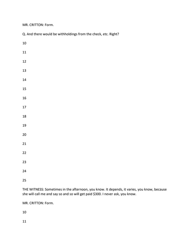 MR. CRITTON: Form.
Q. And there would be withholdings from the check, etc. Right?
10
11
12
13
14
15
16
17
18
19
20
21
22
23
24
25
THE WITNESS: Sometimes in the afternoon, you know. It depends, it varies, you know, because
she will call me and say so and so will get paid $300. I never ask, you know.
MR. CRITTON: Form.
10
11
 