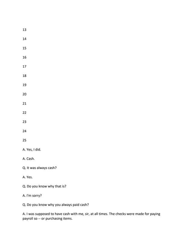 13
14
15
16
17
18
19
20
21
22
23
24
25
A. Yes, I did.
A. Cash.
Q. It was always cash?
A. Yes.
Q. Do you know why that is?
A. I'm sorry?
Q. Do you know why you always paid cash?
A. I was supposed to have cash with me, sir, at all times. The checks were made for paying
payroll so -- or purchasing items.
 