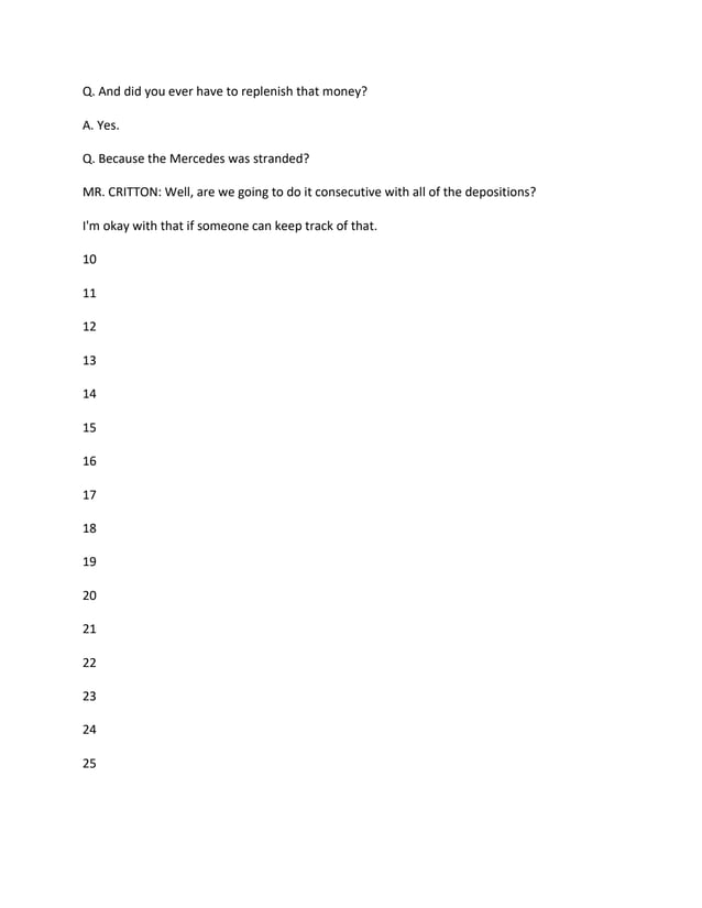 Q. And did you ever have to replenish that money?
A. Yes.
Q. Because the Mercedes was stranded?
MR. CRITTON: Well, are we going to do it consecutive with all of the depositions?
I'm okay with that if someone can keep track of that.
10
11
12
13
14
15
16
17
18
19
20
21
22
23
24
25
 