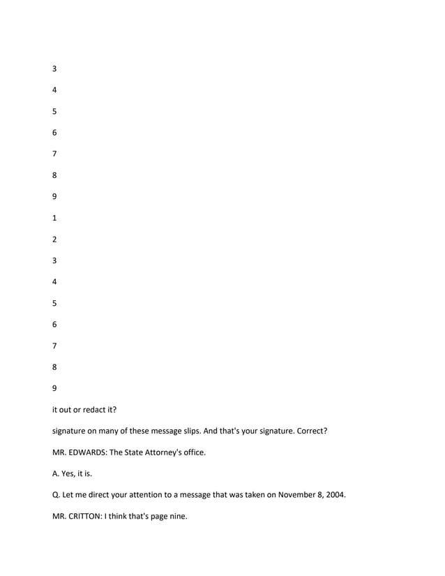 3
4
5
6
7
8
9
1
2
3
4
5
6
7
8
9
it out or redact it?
signature on many of these message slips. And that's your signature. Correct?
MR. EDWARDS: The State Attorney's office.
A. Yes, it is.
Q. Let me direct your attention to a message that was taken on November 8, 2004.
MR. CRITTON: I think that's page nine.
 