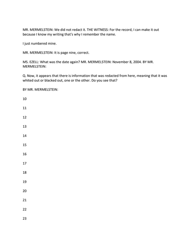 MR. MERMELSTEIN: We did not redact it. THE WITNESS: For the record, I can make it out
because I know my writing that's why I remember the name.
I just numbered mine.
MR. MERMELSTEIN: It is page nine, correct.
MS. EZELL: What was the date again? MR. MERMELSTEIN: November 8, 2004. BY MR.
MERMELSTEIN:
Q. Now, it appears that there is information that was redacted from here, meaning that it was
whited out or blacked out, one or the other. Do you see that?
BY MR. MERMELSTEIN:
10
11
12
13
14
15
16
17
18
19
20
21
22
23
 