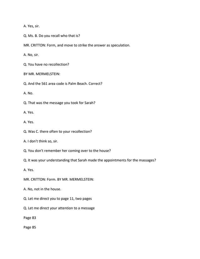 A. Yes, sir.
Q. Ms. B. Do you recall who that is?
MR. CRITTON: Form, and move to strike the answer as speculation.
A. No, sir.
Q. You have no recollection?
BY MR. MERMELSTEIN:
Q. And the 561 area code is Palm Beach. Correct?
A. No.
Q. That was the message you took for Sarah?
A. Yes.
A. Yes.
Q. Was C. there often to your recollection?
A. I don't think so, sir.
Q. You don't remember her coming over to the house?
Q. It was your understanding that Sarah made the appointments for the massages?
A. Yes.
MR. CRITTON: Form. BY MR. MERMELSTEIN:
A. No, not in the house.
Q. Let me direct you to page 11, two pages
Q. Let me direct your attention to a message
Page 83
Page 85
 