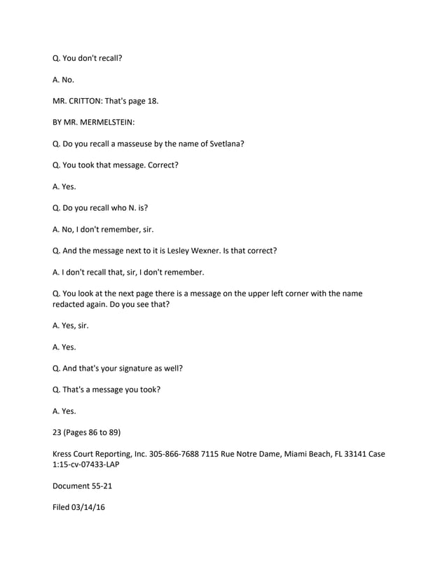 Q. You don't recall?
A. No.
MR. CRITTON: That's page 18.
BY MR. MERMELSTEIN:
Q. Do you recall a masseuse by the name of Svetlana?
Q. You took that message. Correct?
A. Yes.
Q. Do you recall who N. is?
A. No, I don't remember, sir.
Q. And the message next to it is Lesley Wexner. Is that correct?
A. I don't recall that, sir, I don't remember.
Q. You look at the next page there is a message on the upper left corner with the name
redacted again. Do you see that?
A. Yes, sir.
A. Yes.
Q. And that's your signature as well?
Q. That's a message you took?
A. Yes.
23 (Pages 86 to 89)
Kress Court Reporting, Inc. 305-866-7688 7115 Rue Notre Dame, Miami Beach, FL 33141 Case
1:15-cv-07433-LAP
Document 55-21
Filed 03/14/16
 