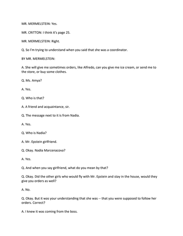 MR. MERMELSTEIN: Yes.
MR. CRITTON: I think it's page 25.
MR. MERMELSTEIN: Right.
Q. So I'm trying to understand when you said that she was a coordinator.
BY MR. MERMELSTEIN:
A. She will give me sometimes orders, like Alfredo, can you give me ice cream, or send me to
the store, or buy some clothes.
Q. Ms. Amya?
A. Yes.
Q. Who is that?
A. A friend and acquaintance, sir.
Q. The message next to it is from Nadia.
A. Yes.
Q. Who is Nadia?
A. Mr. Epstein girlfriend.
Q. Okay. Nadia Marcenacova?
A. Yes.
Q. And when you say girlfriend, what do you mean by that?
Q. Okay. Did the other girls who would fly with Mr. Epstein and stay in the house, would they
give you orders as well?
A. No.
Q. Okay. But it was your understanding that she was -- that you were supposed to follow her
orders. Correct?
A. I knew it was coming from the boss.
 