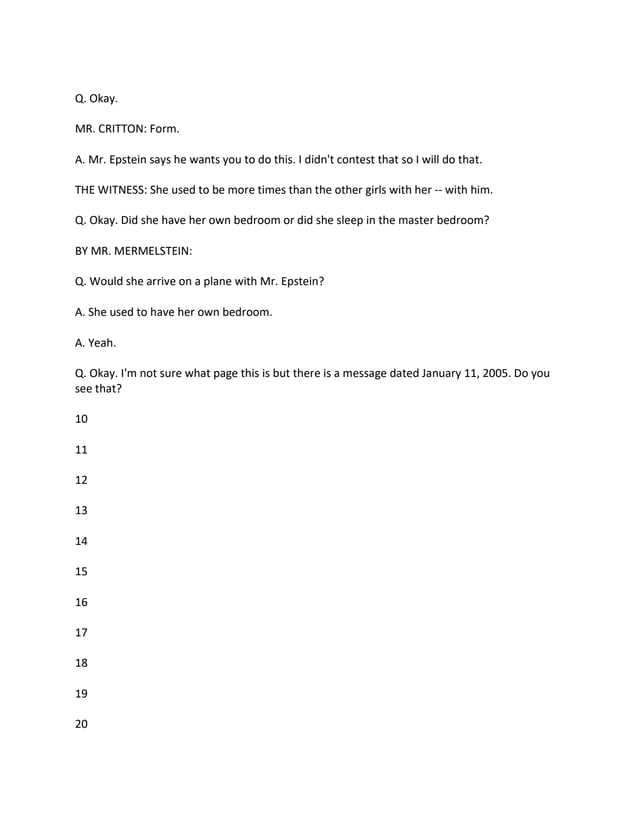 Q. Okay.
MR. CRITTON: Form.
A. Mr. Epstein says he wants you to do this. I didn't contest that so I will do that.
THE WITNESS: She used to be more times than the other girls with her -- with him.
Q. Okay. Did she have her own bedroom or did she sleep in the master bedroom?
BY MR. MERMELSTEIN:
Q. Would she arrive on a plane with Mr. Epstein?
A. She used to have her own bedroom.
A. Yeah.
Q. Okay. I'm not sure what page this is but there is a message dated January 11, 2005. Do you
see that?
10
11
12
13
14
15
16
17
18
19
20
 