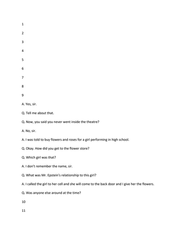 1
2
3
4
5
6
7
8
9
A. Yes, sir.
Q. Tell me about that.
Q. Now, you said you never went inside the theatre?
A. No, sir.
A. I was told to buy flowers and roses for a girl performing in high school.
Q. Okay. How did you get to the flower store?
Q. Which girl was that?
A. I don't remember the name, sir.
Q. What was Mr. Epstein's relationship to this girl?
A. I called the girl to her cell and she will come to the back door and I give her the flowers.
Q. Was anyone else around at the time?
10
11
 