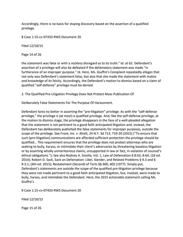 Accordingly, there is no basis for staying discovery based on the assertion of a qualified
privilege.
8 Case 1:15-cv-07433-RWS Document 20
Filed 12/10/15
Page 14 of 26
the statement was false or with a reckless disregard as to its truth.” Id. at 62. Defendant’s
assertion of a privilege will also be defeated if the defamatory statement was made “in
furtherance of an improper purpose.” Id. Here, Ms. Giuffre’s Complaint repeatedly alleges that
not only was Defendant’s statement false, but also that she made the statement with malice
and knowledge of its falsity. Accordingly, the Defendant’s motion to dismiss based on a claim of
qualified “self-defense” privilege must be denied.
2. The Qualified Pre-Litigation Privilege Does Not Protect Mass Publication Of
Deliberately False Statements For The Purpose Of Harassment.
Defendant fares no better in asserting the “pre-litigation” privilege. As with the “self-defense
privilege,” the privilege is (at most) a qualified privilege. And, like the self-defense privilege, at
the motion to dismiss stage, the privilege disappears in the face of a well-pleaded allegation
that the statement is not pertinent to a good faith anticipated litigation and, instead, the
Defendant has deliberately published the false statements for improper purposes, outside the
scope of the privilege. See Front, Inc. v. Khalil, 24 N.Y. 3d 713, 719-20 (2015) (“To ensure that
such [pre-litigation] communications are afforded sufficient protection the privilege should be
qualified… This requirement ensures that the privilege does not protect attorneys who are
seeking to bully, harass, or intimidate their client’s adversaries by threatening baseless litigation
or by asserting wholly unmeritorious claims, unsupported in law or fact, in violation of counsel’s
ethical obligations.”); See also Rodney A. Smolla, Vol. 1, Law of Defamation § 8:63; 8:64; (2d ed.
2014); Robert D. Sack, Sack on Defamation: Libel, Slander, and Related Problems § 9.3 and §
9.3.1; (4th ed. 2015); Restatement (Second) of Torts §§ 600, 605 (1977). Simply put,
Defendant’s statements are outside the scope of the qualified pre-litigation privilege because
they were not made pertinent to a good faith anticipated litigation, but, instead, were made to
bully, harass, and intimidate the Defendant. Here, the 2015 actionable statement calling Ms.
Giuffre’s
9 Case 1:15-cv-07433-RWS Document 20
Filed 12/10/15
Page 15 of 26
 