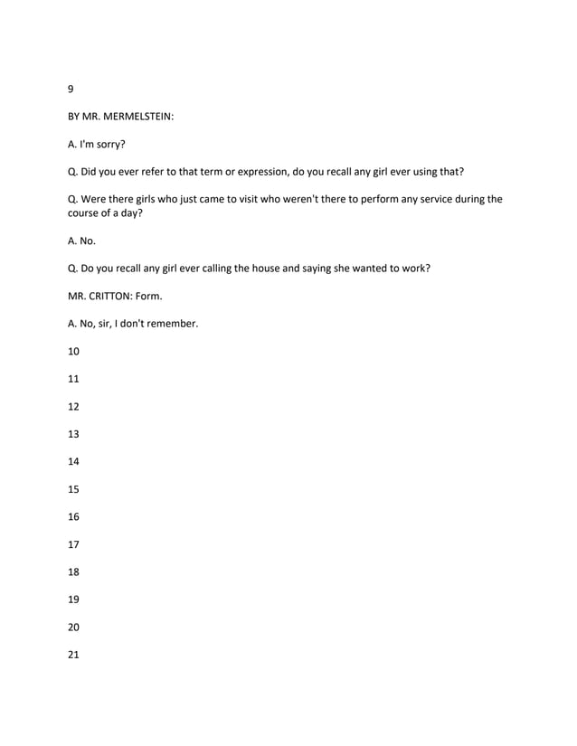 9
BY MR. MERMELSTEIN:
A. I'm sorry?
Q. Did you ever refer to that term or expression, do you recall any girl ever using that?
Q. Were there girls who just came to visit who weren't there to perform any service during the
course of a day?
A. No.
Q. Do you recall any girl ever calling the house and saying she wanted to work?
MR. CRITTON: Form.
A. No, sir, I don't remember.
10
11
12
13
14
15
16
17
18
19
20
21
 