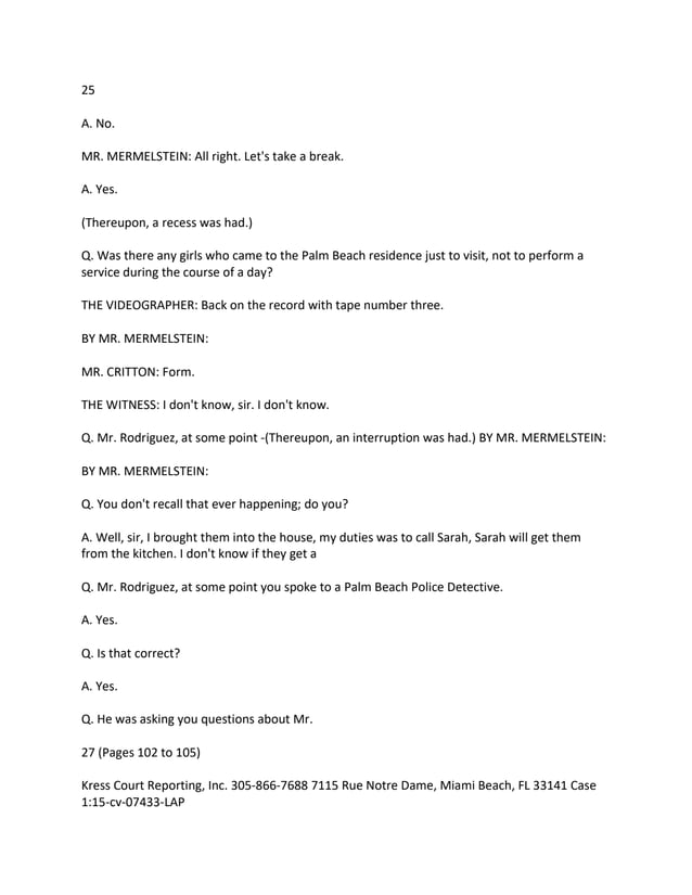 25
A. No.
MR. MERMELSTEIN: All right. Let's take a break.
A. Yes.
(Thereupon, a recess was had.)
Q. Was there any girls who came to the Palm Beach residence just to visit, not to perform a
service during the course of a day?
THE VIDEOGRAPHER: Back on the record with tape number three.
BY MR. MERMELSTEIN:
MR. CRITTON: Form.
THE WITNESS: I don't know, sir. I don't know.
Q. Mr. Rodriguez, at some point -(Thereupon, an interruption was had.) BY MR. MERMELSTEIN:
BY MR. MERMELSTEIN:
Q. You don't recall that ever happening; do you?
A. Well, sir, I brought them into the house, my duties was to call Sarah, Sarah will get them
from the kitchen. I don't know if they get a
Q. Mr. Rodriguez, at some point you spoke to a Palm Beach Police Detective.
A. Yes.
Q. Is that correct?
A. Yes.
Q. He was asking you questions about Mr.
27 (Pages 102 to 105)
Kress Court Reporting, Inc. 305-866-7688 7115 Rue Notre Dame, Miami Beach, FL 33141 Case
1:15-cv-07433-LAP
 