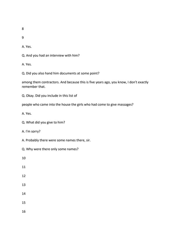 8
9
A. Yes.
Q. And you had an interview with him?
A. Yes.
Q. Did you also hand him documents at some point?
among them contractors. And because this is five years ago, you know, I don't exactly
remember that.
Q. Okay. Did you include in this list of
people who came into the house the girls who had come to give massages?
A. Yes.
Q. What did you give to him?
A. I'm sorry?
A. Probably there were some names there, sir.
Q. Why were there only some names?
10
11
12
13
14
15
16
 