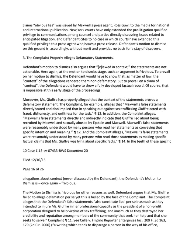 claims “obvious lies” was issued by Maxwell’s press agent, Ross Gow, to the media for national
and international publication. New York courts have only extended the pre-litigation qualified
privilege to communications among counsel and parties directly discussing issues related to
anticipated litigation, and Defendant cites to no case in which courts have extended this
qualified privilege to a press agent who issues a press release. Defendant’s motion to dismiss
on this ground is, accordingly, without merit and provides no basis for a stay of discovery.
3. The Complaint Properly Alleges Defamatory Statements.
Defendant’s motion to dismiss also argues that “[v]iewed in context,” the statements are not
actionable. Here again, at the motion to dismiss stage, such an argument is frivolous. To prevail
on her motion to dismiss, the Defendant would have to show that, as matter of law, the
“context” of the allegations rendered them non-defamatory. But to prevail on a claim of
“context”, the Defendant would have to show a fully developed factual record. Of course, that
is impossible at this early stage of the proceedings.
Moreover, Ms. Giuffre has properly alleged that the context of the statements proves a
defamatory statement. The Complaint, for example, alleges that “Maxwell’s false statements
directly stated and also implied that in speaking out against sex trafficking Giuffre acted with
fraud, dishonesty, and unfitness for the task.” ¶ 12. In addition, the Complaint alleges,
“Maxwell’s false statements directly and indirectly indicate that Giuffre lied about being
recruited by Maxwell and sexually abused by Epstein and Maxwell. Maxwell’s false statements
were reasonably understood by many persons who read her statements as conveying that
specific intention and meaning.” ¶ 12. And the Complaint alleges, “Maxwell’s false statements
were reasonably understood by many persons who read those statements as making specific
factual claims that Ms. Giuffre was lying about specific facts.” ¶ 14. In the teeth of these specific
10 Case 1:15-cv-07433-RWS Document 20
Filed 12/10/15
Page 16 of 26
allegations about context (never discussed by the Defendant), the Defendant’s Motion to
Dismiss is – once again – frivolous.
The Motion to Dismiss is frivolous for other reasons as well. Defendant argues that Ms. Giuffre
failed to allege defamation per se yet this is belied by the face of the Complaint. The Complaint
alleges that the Defendant’s false statements “also constitute libel per se inasmuch as they
intended to injure Ms. Giuffre in her professional capacity as the president of a non-profit
corporation designed to help victims of sex trafficking, and inasmuch as they destroyed her
credibility and reputation among members of the community that seek her help and that she
seeks to serve.” Complaint ¶ 11. See Celle v. Filipino Reporter Enterprises Inc., 209 F. 3d 163,
179 (2d Cir. 2000) (“a writing which tends to disparage a person in the way of his office,
 