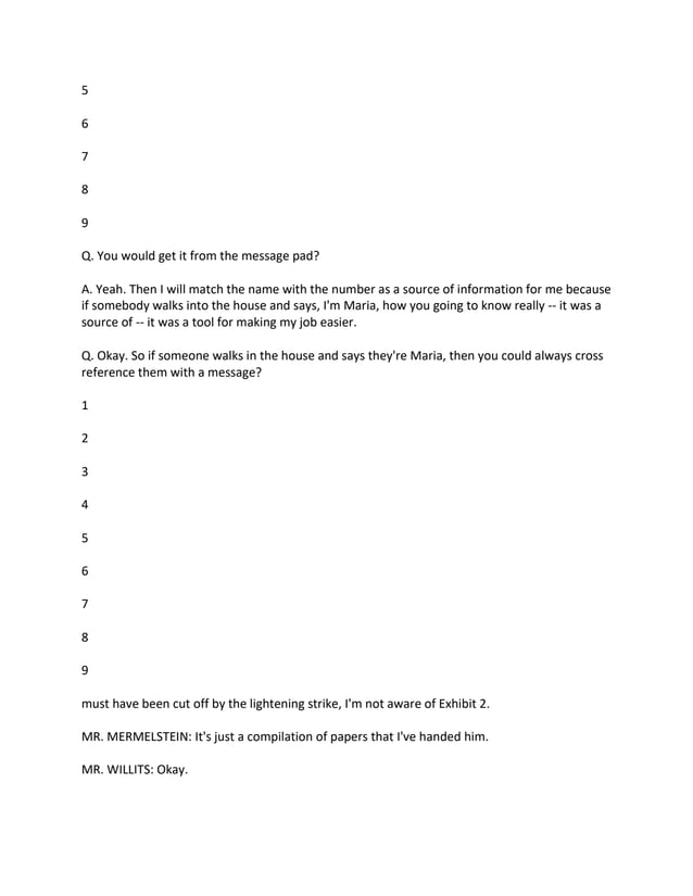 5
6
7
8
9
Q. You would get it from the message pad?
A. Yeah. Then I will match the name with the number as a source of information for me because
if somebody walks into the house and says, I'm Maria, how you going to know really -- it was a
source of -- it was a tool for making my job easier.
Q. Okay. So if someone walks in the house and says they're Maria, then you could always cross
reference them with a message?
1
2
3
4
5
6
7
8
9
must have been cut off by the lightening strike, I'm not aware of Exhibit 2.
MR. MERMELSTEIN: It's just a compilation of papers that I've handed him.
MR. WILLITS: Okay.
 