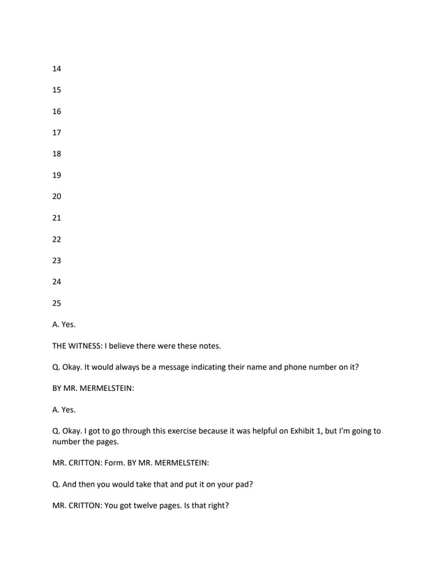 14
15
16
17
18
19
20
21
22
23
24
25
A. Yes.
THE WITNESS: I believe there were these notes.
Q. Okay. It would always be a message indicating their name and phone number on it?
BY MR. MERMELSTEIN:
A. Yes.
Q. Okay. I got to go through this exercise because it was helpful on Exhibit 1, but I'm going to
number the pages.
MR. CRITTON: Form. BY MR. MERMELSTEIN:
Q. And then you would take that and put it on your pad?
MR. CRITTON: You got twelve pages. Is that right?
 