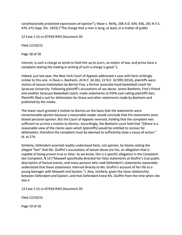 constitutionally protected expressions of opinion”); Mase v. Reilly, 206 A.D. 434, 436, 201 N.Y.S.
470, 472 (App. Div. 1923) (“The charge that a man is lying, at least, in a matter of public
12 Case 1:15-cv-07433-RWS Document 20
Filed 12/10/15
Page 18 of 26
interest, is such a charge as tends to hold him up to scorn, as matter of law, and prima facie a
complaint stating the making in writing of such a charge is good.”).
Indeed, just last year, the New York Court of Appeals addressed a case with facts strikingly
similar to this one. In Davis v. Boeheim, 24 N.Y. 3d 262, 22 N.E. 3d 999 (2014), plaintiffs were
victims of sexual molestation by Bernie Fine, a former associate head basketball coach for
Syracuse University. Following plaintiff’s accusations of sex abuse, James Boeheim, Fine’s friend
and another Syracuse Basketball coach, made statements to ESPN.com calling plaintiffs liars.
Plaintiffs filed a suit for defamation for those and other statements made by Boeheim and
published by the media.
The lower court granted a motion to dismiss on the basis that the statements were
nonactionable opinion because a reasonable reader would conclude that the statements were
biased personal opinion. But the Court of Appeals reversed, holding that the complaint was
sufficient to survive a motion to dismiss. Accordingly, the Boeheim court held that “[t]here is a
reasonable view of the claims upon which [plaintiffs] would be entitled to recover for
defamation; therefore the complaint must be deemed to sufficiently state a cause of action.”
Id. at 274.
Similarly, Defendant asserted readily understood facts, not opinion, by falsely stating the
alleged “fact” that Ms. Giuffre’s accusations of sexual abuse are lies, an allegation that is
capable of being proven true or false. As we know, this is a specific allegation in the Complaint.
See Complaint, ¶ 14 (“Maxwell specifically directed her false statements at Giuffre’s true public
description of factual events, and many persons who read Defendant’s statements reasonably
understood that those statements referred directly to Ms. Giuffre’s account of her life as a
young teenager with Maxwell and Epstein.”). Also, similarly, given the close relationship
between Defendant and Epstein, and that Defendant knew Ms. Giuffre from the time when she
was a
13 Case 1:15-cv-07433-RWS Document 20
Filed 12/10/15
Page 19 of 26
 
