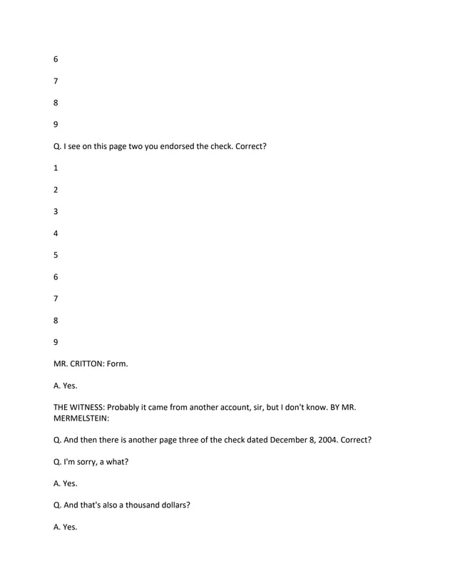 6
7
8
9
Q. I see on this page two you endorsed the check. Correct?
1
2
3
4
5
6
7
8
9
MR. CRITTON: Form.
A. Yes.
THE WITNESS: Probably it came from another account, sir, but I don't know. BY MR.
MERMELSTEIN:
Q. And then there is another page three of the check dated December 8, 2004. Correct?
Q. I'm sorry, a what?
A. Yes.
Q. And that's also a thousand dollars?
A. Yes.
 