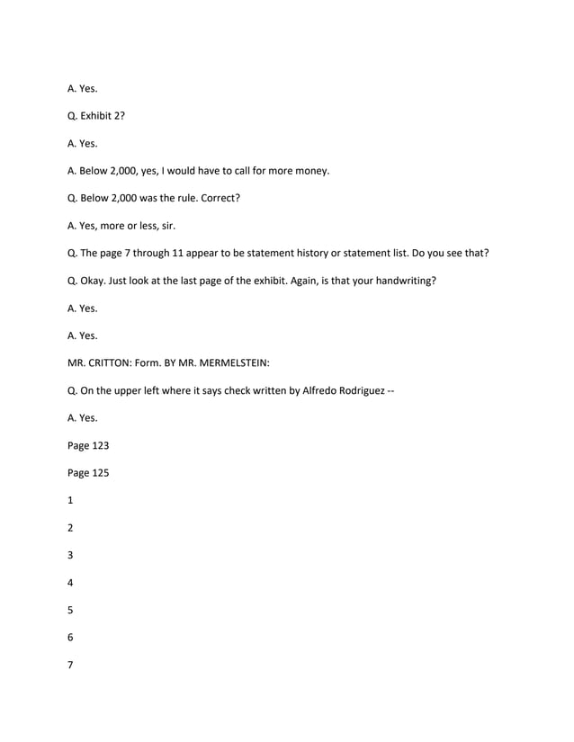 A. Yes.
Q. Exhibit 2?
A. Yes.
A. Below 2,000, yes, I would have to call for more money.
Q. Below 2,000 was the rule. Correct?
A. Yes, more or less, sir.
Q. The page 7 through 11 appear to be statement history or statement list. Do you see that?
Q. Okay. Just look at the last page of the exhibit. Again, is that your handwriting?
A. Yes.
A. Yes.
MR. CRITTON: Form. BY MR. MERMELSTEIN:
Q. On the upper left where it says check written by Alfredo Rodriguez --
A. Yes.
Page 123
Page 125
1
2
3
4
5
6
7
 