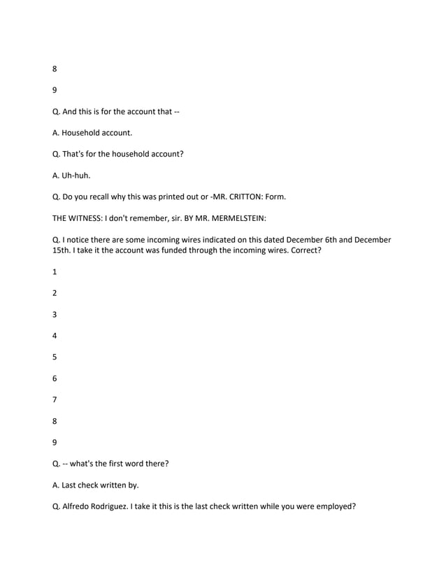 8
9
Q. And this is for the account that --
A. Household account.
Q. That's for the household account?
A. Uh-huh.
Q. Do you recall why this was printed out or -MR. CRITTON: Form.
THE WITNESS: I don't remember, sir. BY MR. MERMELSTEIN:
Q. I notice there are some incoming wires indicated on this dated December 6th and December
15th. I take it the account was funded through the incoming wires. Correct?
1
2
3
4
5
6
7
8
9
Q. -- what's the first word there?
A. Last check written by.
Q. Alfredo Rodriguez. I take it this is the last check written while you were employed?
 