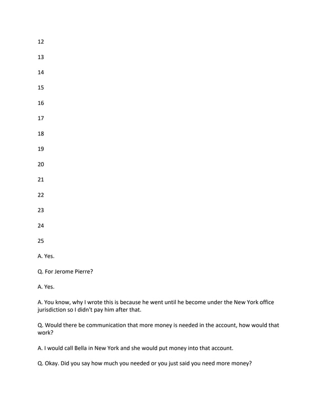 12
13
14
15
16
17
18
19
20
21
22
23
24
25
A. Yes.
Q. For Jerome Pierre?
A. Yes.
A. You know, why I wrote this is because he went until he become under the New York office
jurisdiction so I didn't pay him after that.
Q. Would there be communication that more money is needed in the account, how would that
work?
A. I would call Bella in New York and she would put money into that account.
Q. Okay. Did you say how much you needed or you just said you need more money?
 