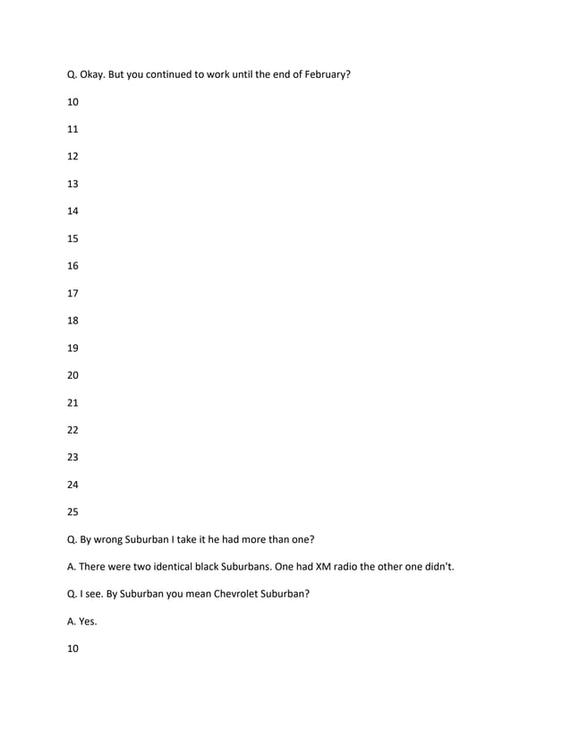 Q. Okay. But you continued to work until the end of February?
10
11
12
13
14
15
16
17
18
19
20
21
22
23
24
25
Q. By wrong Suburban I take it he had more than one?
A. There were two identical black Suburbans. One had XM radio the other one didn't.
Q. I see. By Suburban you mean Chevrolet Suburban?
A. Yes.
10
 