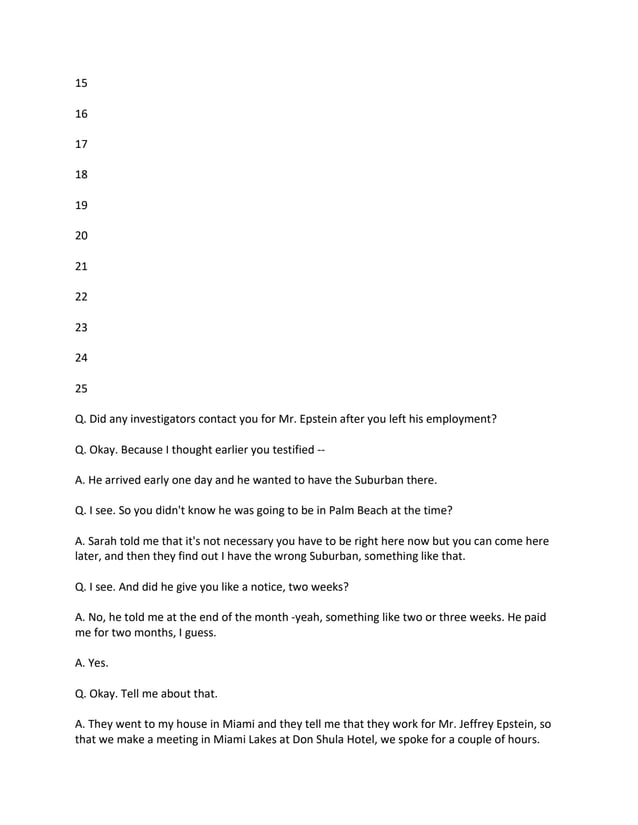 15
16
17
18
19
20
21
22
23
24
25
Q. Did any investigators contact you for Mr. Epstein after you left his employment?
Q. Okay. Because I thought earlier you testified --
A. He arrived early one day and he wanted to have the Suburban there.
Q. I see. So you didn't know he was going to be in Palm Beach at the time?
A. Sarah told me that it's not necessary you have to be right here now but you can come here
later, and then they find out I have the wrong Suburban, something like that.
Q. I see. And did he give you like a notice, two weeks?
A. No, he told me at the end of the month -yeah, something like two or three weeks. He paid
me for two months, I guess.
A. Yes.
Q. Okay. Tell me about that.
A. They went to my house in Miami and they tell me that they work for Mr. Jeffrey Epstein, so
that we make a meeting in Miami Lakes at Don Shula Hotel, we spoke for a couple of hours.
 