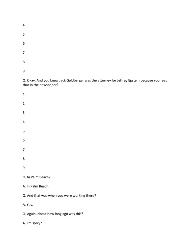 4
5
6
7
8
9
Q. Okay. And you knew Jack Goldberger was the attorney for Jeffrey Epstein because you read
that in the newspaper?
1
2
3
4
5
6
7
8
9
Q. In Palm Beach?
A. In Palm Beach.
Q. And that was when you were working there?
A. Yes.
Q. Again, about how long ago was this?
A. I'm sorry?
 