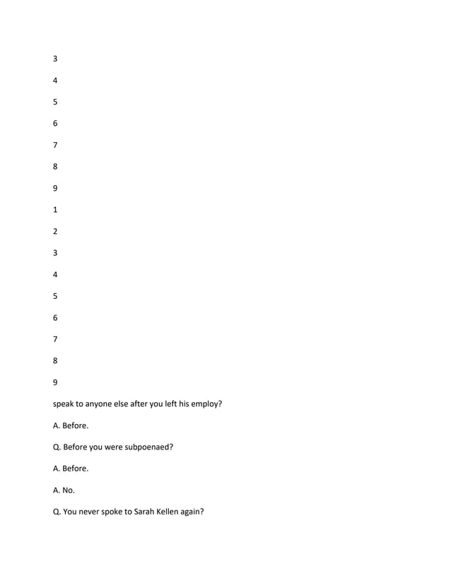3
4
5
6
7
8
9
1
2
3
4
5
6
7
8
9
speak to anyone else after you left his employ?
A. Before.
Q. Before you were subpoenaed?
A. Before.
A. No.
Q. You never spoke to Sarah Kellen again?
 