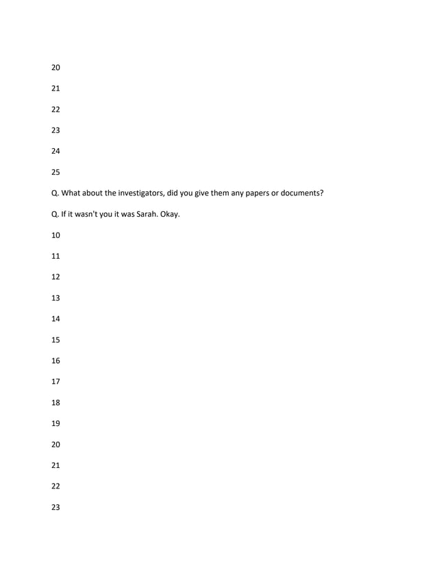 20
21
22
23
24
25
Q. What about the investigators, did you give them any papers or documents?
Q. If it wasn't you it was Sarah. Okay.
10
11
12
13
14
15
16
17
18
19
20
21
22
23
 