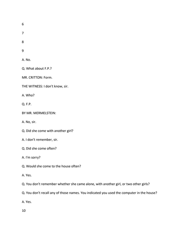 6
7
8
9
A. No.
Q. What about F.P.?
MR. CRITTON: Form.
THE WITNESS: I don't know, sir.
A. Who?
Q. F.P.
BY MR. MERMELSTEIN:
A. No, sir.
Q. Did she come with another girl?
A. I don't remember, sir.
Q. Did she come often?
A. I'm sorry?
Q. Would she come to the house often?
A. Yes.
Q. You don't remember whether she came alone, with another girl, or two other girls?
Q. You don't recall any of those names. You indicated you used the computer in the house?
A. Yes.
10
 