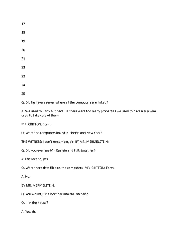 17
18
19
20
21
22
23
24
25
Q. Did he have a server where all the computers are linked?
A. We used to Citrix but because there were too many properties we used to have a guy who
used to take care of the --
MR. CRITTON: Form.
Q. Were the computers linked in Florida and New York?
THE WITNESS: I don't remember, sir. BY MR. MERMELSTEIN:
Q. Did you ever see Mr. Epstein and H.R. together?
A. I believe so, yes.
Q. Were there data files on the computers -MR. CRITTON: Form.
A. No.
BY MR. MERMELSTEIN:
Q. You would just escort her into the kitchen?
Q. -- in the house?
A. Yes, sir.
 