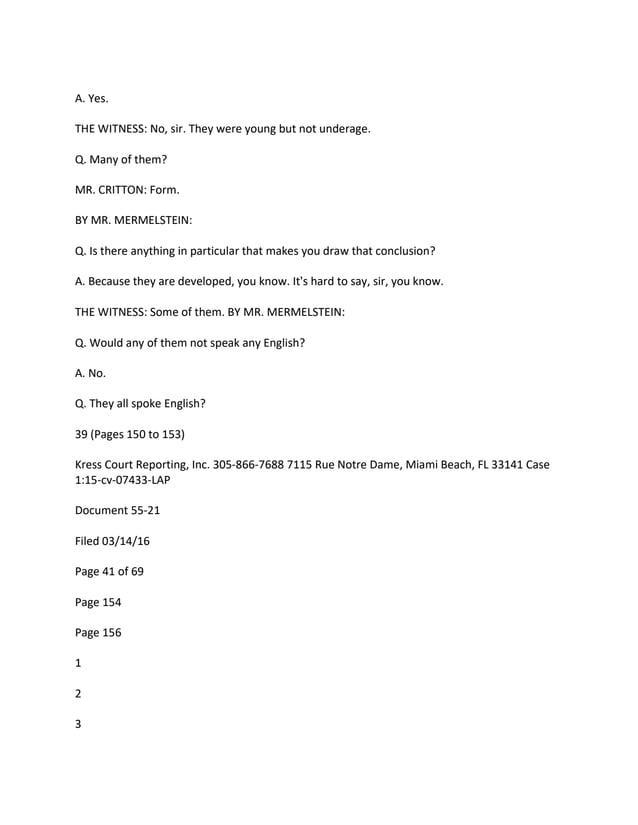 A. Yes.
THE WITNESS: No, sir. They were young but not underage.
Q. Many of them?
MR. CRITTON: Form.
BY MR. MERMELSTEIN:
Q. Is there anything in particular that makes you draw that conclusion?
A. Because they are developed, you know. It's hard to say, sir, you know.
THE WITNESS: Some of them. BY MR. MERMELSTEIN:
Q. Would any of them not speak any English?
A. No.
Q. They all spoke English?
39 (Pages 150 to 153)
Kress Court Reporting, Inc. 305-866-7688 7115 Rue Notre Dame, Miami Beach, FL 33141 Case
1:15-cv-07433-LAP
Document 55-21
Filed 03/14/16
Page 41 of 69
Page 154
Page 156
1
2
3
 