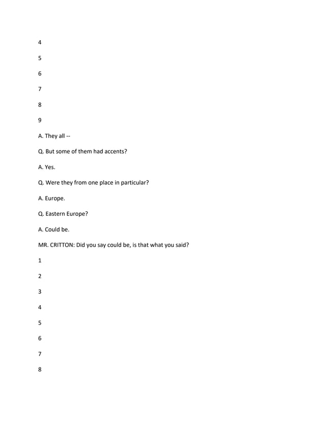 4
5
6
7
8
9
A. They all --
Q. But some of them had accents?
A. Yes.
Q. Were they from one place in particular?
A. Europe.
Q. Eastern Europe?
A. Could be.
MR. CRITTON: Did you say could be, is that what you said?
1
2
3
4
5
6
7
8
 
