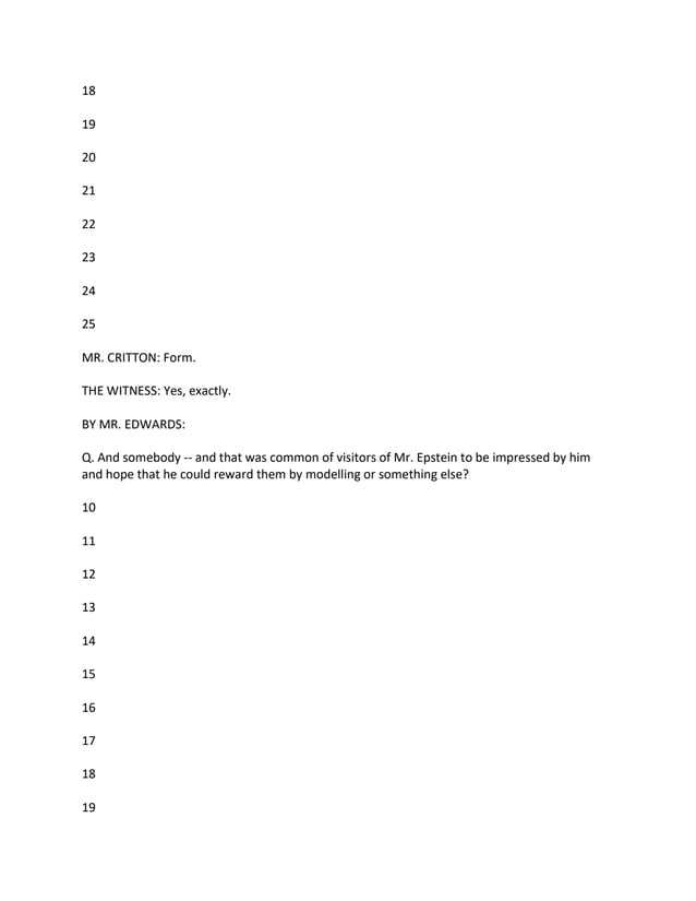 18
19
20
21
22
23
24
25
MR. CRITTON: Form.
THE WITNESS: Yes, exactly.
BY MR. EDWARDS:
Q. And somebody -- and that was common of visitors of Mr. Epstein to be impressed by him
and hope that he could reward them by modelling or something else?
10
11
12
13
14
15
16
17
18
19
 