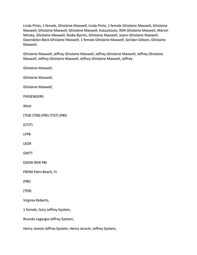 Linda Pinto, 1 female, Ghislaine Maxwell, Linda Pinto, 1 female Ghislaine Maxwell, Ghislaine
Maxwell, Ghislaine Maxwell, Ghislaine Maxwell, Kukuckoulu, RGR Ghislaine Maxwell, Marvin
Minsky, Ghislaine Maxwell, Nadia Bjorlin, Ghislaine Maxwell, Joann Ghislaine Maxwell,
Gwendolyn Beck Ghislaine Maxwell, 1 female Ghislaine Maxwell, Seridan Gibson, Ghislaine
Maxwell,
Ghislaine Maxwell, Jeffrey Ghislaine Maxwell, Jeffrey Ghislaine Maxwell, Jeffrey Ghislaine
Maxwell, Jeffrey Ghislaine Maxwell, Jeffrey Ghislaine Maxwell, Jeffrey
Ghislaine Maxwell,
Ghislaine Maxwell,
Ghislaine Maxwell,
PASSENGERS
West
(TEB) (TEB) (PBI) (TIST) (PBI)
(CYJT)
LFPB
LEGR
GMTT
EGGW BGR PBI
FROM Palm Beach, FL
(PBI)
(TEB)
Virginia Roberts,
1 female, Gary Jeffrey Epstein,
Ricardo Legorgia Jeffrey Epstein,
Henry Jarecki Jeffrey Epstein, Henry Jarecki, Jeffrey Epstein,
 