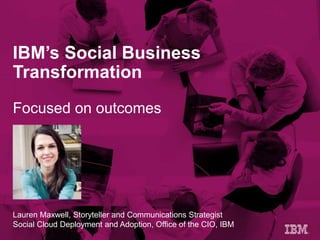 Lauren Maxwell, Storyteller and Communications Strategist
Social Cloud Deployment and Adoption, Office of the CIO, IBM
IBM’s Social Business
Transformation
Focused on outcomes
 