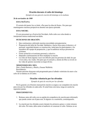 Oración durante el culto del domingo
Ejemplo de una guía de oración del domingo en la mañana
26 de noviembre de 1989
ESTA MAÑANA:
El sermón del pastor Joe se titula: «Paz para los días de fiesta». Ore para que
mantengamos nuestras perspectivas durante esta época ajetreada.
ESTA NOCHE:
El coro presentará un «Festival de Navidad», bello culto con velas donde se
interpretará música tradicional navideña.
PETICIONES DE ORACIÓN:
• Que continuemos cubriendo nuestras necesidades presupuestarias
• Preparación del árbol de Navidad. Sabiduría y fuerza física para el director y el
personal, seguridad durante su construcción, salud para los participantes y los
miembros del equipo de preparación, y que la audiencia incluya personas no
cristianas
• Firme actitud de avivamiento personal y colectivo
• Depender continuamente de Dios mediante la oración
• Los días de fiesta algunas veces son difíciles para las personas de edad, las que
viven solas y las viudas. Ore para que el consuelo y aliento de Dios se revele en
las vidas de quienes necesitan su toque divino.
MISIONEROS DEL MES:
Don y Paula Denison, y Butch y Susana Waltholtz
Recordatorio:
Nuestro próximo desayuno está programado para el sábado veintisiete de enero a las
ocho de la mañana en el Centro.
Oración voluntaria por las ofrendas
Ejemplo de guía de oración por las ofrendas
Por lo general, en el horario mensual de oración se asigna a un compañero de oración
para orar por las ofrendas en cada culto. Si usted tiene esta tarea, tenga en cuenta las
siguientes pautas.
PROCEDIMIENTO:
1. Reúnase antes del culto con su capitán de compañeros de oración para informarle
que puede contar con él para orar. Si alguien va a sustituirlo, comuníqueselo.
2. La oración por las ofrendas ocurre durante los primeros quince o veinte minutos
del culto. Por tanto, debe entrar al auditorio al comenzar el culto. Siéntese en un
 