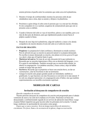 asiento próximo al pasillo entre los asistentes que están cerca de la plataforma.
3. Durante el tiempo de confraternidad, mientras las personas estén de pie
saludándose unas a otras, deje su asiento y diríjase a la plataforma.
4. Preséntese a quien dirige el culto como la persona que va a orar por las ofrendas.
Si otro compañero lo va a sustituir, asegúrese de comunicárselo para que este se
presente como es debido.
5. Cuando el director del culto se vaya al micrófono, párese a sus espaldas, pero a no
más de diez pies de distancia, para que rápidamente pueda avanzar hacia el
púlpito cuando lo llame.
6. Después de orar, baje de la plataforma, salga del auditorio y únase a los demás
compañeros de oración durante el resto del culto en el salón de oración.
PAUTAS DE ORACIÓN:
• Prepárese: La preparación le dará confianza y disminuirá su miedo escénico.
Pero le advierto de que su oración no parecerá natural si se prepara demasiado.
No escriba ni ensaye demasiado su oración, sino planee de forma general lo que
va a decir y deje que el Espíritu Santo le guíe.
• Muéstrese tal cual es: No trate de ser más elocuente de lo que realmente es.
Recuerde que no necesita impresionar a Dios con su dominio del lenguaje, y es a
Él a quien le está hablando. También recuerde que su oración debe alentar, no
aburrir la congregación. Use palabras sencillas y frases cortas y deje de hablar
cuando no tenga más que decir.
• Sea breve: Recuerde que su propósito es hacer una oración breve, no dar un
«sermoncito», citar las Escrituras ni dar un testimonio.
• Aunque la oración ante grupos grandes puede ser intimidante, también es
gratificante. Lo que hacemos con más frecuencia se convierte en lo más natural. Y
no solo nos alegrará representar a la congregación ante el Señor, sino que también
experimentaremos un increíble crecimiento espiritual.
MODELOS DE CARTAS
Invitación al desayuno de compañeros de oración
Querido compañero de oración:
Nuestro próximo desayuno de compañeros de oración está programado para el sábado
veintisiete de enero a las ocho de la mañana en el Centro. Pasaremos un buen rato
desayunando y confraternizando seguido de un servicio de adoración maravilloso. Luego
el pastor Robert impartirá una gran lección sobre los principios de la oración. Y, desde
luego, tendremos la oportunidad de orar juntos como grupo.
Espero que se una a nosotros. Será un tiempo maravilloso de ministerio y
crecimiento. Por favor, llame a la secretaria de la iglesia y haga su reservación.
 