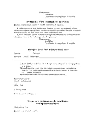 Sinceramente,
Ken Miller
Coordinador de compañeros de oración
Invitación al retiro de compañeros de oración
Querido compañero de oración (o posible compañero de oración):
Si está interesado en orar por el pastor Robert el próximo año, por favor, planee
unirse a nosotros en el retiro anual el sábado catorce de septiembre, desde las ocho de la
mañana hasta las tres de la tarde, en el centro de retiros de aquí.
Si puede o no venir, llene la planilla de inscripción al final de esta carta y envíenosla
a la iglesia a más tardar el domingo ocho de septiembre.
Sinceramente,
Ken Miller,
Coordinador de compañeros de oración
Inscripción para el retiro de compañeros de oración
Nombre______________Teléfono____________________________________
Dirección / Ciudad / Estado / País_____________________________________
_______________________________________________________________
Adjunto $8.00 para el retiro del 14 de septiembre. (Haga sus cheques pagaderos
a la iglesia.)
No puedo asistir al retiro, pero me gustaría continuar siendo compañero de
oración. (Los probables compañeros de oración deben asistir al retiro para
servir en este ministerio).
Quisiera suspender mi servicio como compañero de oración.
Favor de enviarla a:
(Nombre de la iglesia)
(Dirección)
(Ciudad y país)
Para: Secretaria de la iglesia
Ejemplo de la carta mensual del coordinador
decompañerosdeoración
25 de julio de 1996
Querido compañero de oración:
 