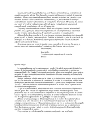 Quiero expresarle mi gratitud por su contribución al ministerio de compañeros de
oración de nuestra iglesia. Dios ha hecho cosas increíbles como resultado de nuestras
oraciones. Hemos experimentado maravillosos servicios de adoración y ministerio en
nuestros recientes cultos dominicales en la mañana, y el pastor Robert lo atribuye
completamente a usted y al ministerio de compañeros de oración. Me cuenta del aliento
que siente al predicar cada domingo sabiendo que a corta distancia un grupo de
compañeros de oración intercede por él en oración.
Estoy muy entusiasmado en cuanto a dónde nos dirigimos con este ministerio el
próximo año. Espero que renueve su compromiso con los compañeros de oración en
nuestro próximo retiro del catorce de septiembre. ¡Anótelo en su calendario!
Adjunto hallará su guía diaria de oración para agosto incluyendo las peticiones del
pastor por él, su familia y nuestra iglesia. También he incluido el plan de oración de los
domingos en la mañana. Finalmente espero que se inspire como yo con el artículo
adjunto de Christianity Today.
Gracias de nuevo por su participación como compañero de oración. Su apoyo a
nuestro pastor da como resultado el crecimiento del Reino en nuestra iglesia.
Sinceramente,
Ken Miller,
Coordinador de compañeros de oración.
Anexos
Querido amigo:
La necesidad de orar por los pastores es muy grande. Este año la tercera parte de todos los
pastores de las iglesias locales considerarán la posibilidad de renunciar bajo el peso de sus
responsabilidades. En Estados Unidos una denominación solamente contempla la renuncia de un
promedio de cuatro pastores diarios debido al desaliento, al fracaso personal y profesional y la
pérdida de su objetivo.
Durante los más de veintiún años que he estado en el ministerio del púlpito, la mejor decisión
que hice fue desarrollar un ministerio de compañeros de oración. A través de este trabajo, Dios
me ha guiado por una senda fantástica de crecimiento. La iglesia creció. Las personas crecieron.
Yo crecí. Y nacieron ministerios impresionantes y eficaces en mi vida. Fue la experiencia más
increíble de todo mi pastorado.
Ya que he experimentado el poder cambiante de la vida de un ministerio de compañeros de
oración, quiero dar a conocer esa experiencia al mayor número posible de iglesias. Me he
propuesto la meta de alcanzar un millón de compañeros de oración para los pastores de Estados
Unidos. Y por eso he escrito este libro y el esfuerzo de levantar compañeros de oración ha sido
uno de los propósitos primordiales de EQUIP [por sus siglas en inglés].
¿Quiere ser uno que marque la diferencia en la vida de su pastor y de su iglesia? ¿Desea
convertirse en el actor más valioso de su pastor? Si está listo para hacer uno de los más
estratégicos compromisos de su vida y estar de acuerdo en orar por su pastor por un año, tenga la
bondad de informarme su decisión devolviendo la tarjeta de respuesta que se adjunta en este
libro. Quisiera orar por usted y añadir su nombre al ejército en expansión de compañeros de
oración a través de toda la nación.
Comprométase hoy. ¡Será una de las cosas más emocionantes que haya hecho!
 