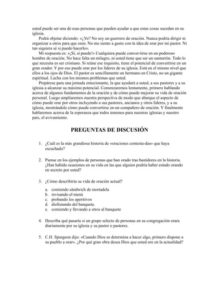 usted puede ser una de esas personas que pueden ayudar a que estas cosas sucedan en su
iglesia.
Podrá objetar diciendo: «¿Yo? No soy un guerrero de oración. Nunca podría dirigir ni
organizar a otros para que oren. No me siento a gusto con la idea de orar por mi pastor. Ni
tan siquiera sé si puedo hacerlo».
Mi respuesta es: «¡Sí, sí puede!» Cualquiera puede conver-tirse en un poderoso
hombre de oración. No hace falta un milagro, ni usted tiene que ser un santurrón. Todo lo
que necesita es ser cristiano. Si reúne ese requisito, tiene el potencial de convertirse en un
gran orador. Y por eso puede orar por los líderes de su iglesia. Está en el mismo nivel que
ellos a los ojos de Dios. El pastor es sencillamente un hermano en Cristo, no un gigante
espiritual. Lucha con los mismos problemas que usted.
Prepárese para una jornada emocionante, la que ayudará a usted, a sus pastores y a su
iglesia a alcanzar su máximo potencial. Comenzaremos lentamente, primero hablando
acerca de algunos fundamentos de la oración y de cómo puede mejorar su vida de oración
personal. Luego ampliaremos nuestra perspectiva de modo que abarque el aspecto de
cómo puede orar por otros incluyendo a sus pastores, ancianos y otros líderes, y a su
iglesia, mostrándole cómo puede convertirse en un compañero de oración. Y finalmente
hablaremos acerca de la esperanza que todos tenemos para nuestras iglesias y nuestro
país, el avivamiento.
PREGUNTAS DE DISCUSIÓN
1. ¿Cuál es la más grandiosa historia de «oraciones contesta-das» que haya
escuchado?
2. Piense en los ejemplos de personas que han orado tras bastidores en la historia.
¿Han habido ocasiones en su vida en las que alguien podría haber estado orando
en secreto por usted?
3. ¿Cómo describiría su vida de oración actual?
a. comiendo sándwich de mortadela
b. revisando el menú
c. probando los aperitivos
d. disfrutando del banquete.
e. comiendo y llevando a otros al banquete
4. Describa qué pasaría si un grupo selecto de personas en su congregación orara
diariamente por su iglesia y su pastor o pastores.
5. C.H. Spurgeon dijo: «Cuando Dios se determina a hacer algo, primero dispone a
su pueblo a orar». ¿Por qué gran obra desea Dios que usted ore en la actualidad?
 