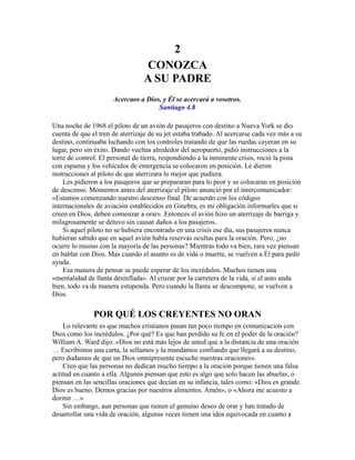 2
CONOZCA
A SU PADRE
Acercaos a Dios, y Él se acercará a vosotros.
Santiago 4.8
Una noche de 1968 el piloto de un avión de pasajeros con destino a Nueva York se dio
cuenta de que el tren de aterrizaje de su jet estaba trabado. Al acercarse cada vez más a su
destino, continuaba luchando con los controles tratando de que las ruedas cayeran en su
lugar, pero sin éxito. Dando vueltas alrededor del aeropuerto, pidió instrucciones a la
torre de control. El personal de tierra, respondiendo a la inminente crisis, roció la pista
con espuma y los vehículos de emergencia se colocaron en posición. Le dieron
instrucciones al piloto de que aterrizara lo mejor que pudiera.
Les pidieron a los pasajeros que se prepararan para lo peor y se colocaran en posición
de descenso. Momentos antes del aterrizaje el piloto anunció por el intercomunicador:
«Estamos comenzando nuestro descenso final. De acuerdo con los códigos
internacionales de aviación establecidos en Ginebra, es mi obligación informarles que si
creen en Dios, deben comenzar a orar». Entonces el avión hizo un aterrizaje de barriga y
milagrosamente se detuvo sin causar daños a los pasajeros.
Si aquel piloto no se hubiera encontrado en una crisis ese día, sus pasajeros nunca
hubieran sabido que en aquel avión había reservas ocultas para la oración. Pero, ¿no
ocurre lo mismo con la mayoría de las personas? Mientras todo va bien, rara vez piensan
en hablar con Dios. Mas cuando el asunto es de vida o muerte, se vuelven a Él para pedir
ayuda.
Esa manera de pensar se puede esperar de los incrédulos. Muchos tienen una
«mentalidad de llanta desinflada». Al cruzar por la carretera de la vida, si el auto anda
bien, todo va de manera estupenda. Pero cuando la llanta se descompone, se vuelven a
Dios.
POR QUÉ LOS CREYENTES NO ORAN
Lo relevante es que muchos cristianos pasan tan poco tiempo en comunicación con
Dios como los incrédulos. ¿Por qué? Es que han perdido su fe en el poder de la oración?
William A. Ward dijo: «Dios no está más lejos de usted que a la distancia de una oración
… Escribimos una carta, la sellamos y la mandamos confiando que llegará a su destino,
pero dudamos de que un Dios omnipresente escuche nuestras oraciones».
Creo que las personas no dedican mucho tiempo a la oración porque tienen una falsa
actitud en cuanto a ella. Algunos piensan que esto es algo que solo hacen las abuelas; o
piensan en las sencillas oraciones que decían en su infancia, tales como: «Dios es grande.
Dios es bueno. Demos gracias por nuestros alimentos. Amén», o «Ahora me acuesto a
dormir …»
Sin embargo, aun personas que tienen el genuino deseo de orar y han tratado de
desarrollar una vida de oración, algunas veces tienen una idea equivocada en cuanto a
 