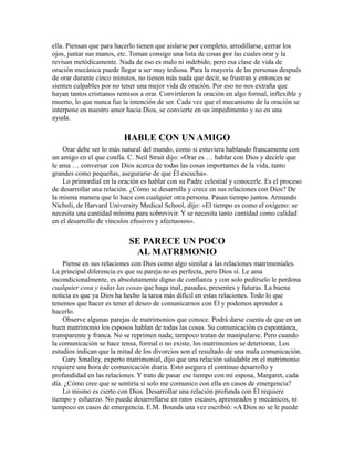 ella. Piensan que para hacerlo tienen que aislarse por completo, arrodillarse, cerrar los
ojos, juntar sus manos, etc. Toman consigo una lista de cosas por las cuales orar y la
revisan metódicamente. Nada de eso es malo ni indebido, pero esa clase de vida de
oración mecánica puede llegar a ser muy tediosa. Para la mayoría de las personas después
de orar durante cinco minutos, no tienen más nada que decir, se frustran y entonces se
sienten culpables por no tener una mejor vida de oración. Por eso no nos extraña que
hayan tantos cristianos remisos a orar. Convirtieron la oración en algo formal, inflexible y
muerto, lo que nunca fue la intención de ser. Cada vez que el mecanismo de la oración se
interpone en nuestro amor hacia Dios, se convierte en un impedimento y no en una
ayuda.
HABLE CON UN AMIGO
Orar debe ser lo más natural del mundo, como si estuviera hablando francamente con
un amigo en el que confía. C. Neil Strait dijo: «Orar es … hablar con Dios y decirle que
le ama … conversar con Dios acerca de todas las cosas importantes de la vida, tanto
grandes como pequeñas, asegurarse de que Él escucha».
Lo primordial en la oración es hablar con su Padre celestial y conocerle. Es el proceso
de desarrollar una relación. ¿Cómo se desarrolla y crece en sus relaciones con Dios? De
la misma manera que lo hace con cualquier otra persona. Pasan tiempo juntos. Armando
Nicholi, de Harvard University Medical School, dijo: «El tiempo es como el oxígeno: se
necesita una cantidad mínima para sobrevivir. Y se necesita tanto cantidad como calidad
en el desarrollo de vínculos efusivos y afectuosos».
SE PARECE UN POCO
AL MATRIMONIO
Piense en sus relaciones con Dios como algo similar a las relaciones matrimoniales.
La principal diferencia es que su pareja no es perfecta, pero Dios sí. Le ama
incondicionalmente, es absolutamente digno de confianza y con solo pedírselo le perdona
cualquier cosa y todas las cosas que haga mal, pasadas, presentes y futuras. La buena
noticia es que ya Dios ha hecho la tarea más difícil en estas relaciones. Todo lo que
tenemos que hacer es tener el deseo de comunicarnos con Él y podemos aprender a
hacerlo.
Observe algunas parejas de matrimonios que conoce. Podrá darse cuenta de que en un
buen matrimonio los esposos hablan de todas las cosas. Su comunicación es espontánea,
transparente y franca. No se reprimen nada; tampoco tratan de manipularse. Pero cuando
la comunicación se hace tensa, formal o no existe, los matrimonios se deterioran. Los
estudios indican que la mitad de los divorcios son el resultado de una mala comunicación.
Gary Smalley, experto matrimonial, dijo que una relación saludable en el matrimonio
requiere una hora de comunicación diaria. Esto asegura el continuo desarrollo y
profundidad en las relaciones. Y trato de pasar ese tiempo con mi esposa, Margaret, cada
día. ¿Cómo cree que se sentiría si solo me comunico con ella en casos de emergencia?
Lo mismo es cierto con Dios. Desarrollar una relación profunda con Él requiere
tiempo y esfuerzo. No puede desarrollarse en ratos escasos, apresurados y mecánicos, ni
tampoco en casos de emergencia. E.M. Bounds una vez escribió: «A Dios no se le puede
 