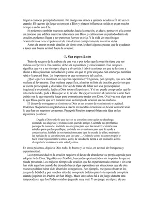 llegar a conocer precipitadamente. No otorga sus dones a quienes acuden a Él de vez en
cuando. El secreto de llegar a conocer a Dios y ejercer influencia reside en estar mucho
tiempo a solas con Él».
Si podemos cambiar nuestras actitudes hacia la oración, es decir, pensar en ella como
un proceso que edifica nuestras relaciones con Dios, y cultivamos un período diario de
oración, podemos llegar a ser personas fuertes en ella. Y la vida de oración que
desarrollemos tiene el potencial de transformar completamente nuestras vidas.
Antes de entrar en más detalles de cómo orar, le daré algunas pautas que le ayudarán
a tener una buena actitud hacia la oración:
1. Sea espontáneo
Trate de sacarse de la cabeza de una vez y por todas que la oración tiene que ser
tediosa o repetitiva. En cambio, debe ser espontánea y emocionante. Eso tampoco
significa que va a ser siempre alegre y divertida. Habrá ocasiones en que se lastime y
clame a Dios pidiendo consolación y otras en que le grite enojado. Sin embargo, también
reirá y la pasará bien. Lo importante es que se muestre tal cual es.
¿Qué significa mantener un espíritu espontáneo? Digamos, por ejemplo, que ora cada
mañana al levantarse. Una mañana específica, al mirar su lista de oración, puede ser que
se sienta preocupado y distraído. En vez de tratar de lidiar con esa preocupación
inquietud y reprimirla, hable a Dios sobre ella primero. Y si no puede comprender qué le
está molestando, pida a Dios que se lo revele. Despejar la mente al comenzar a orar bien
quizás sea lo que necesite hacer para comunicarse mejor con Dios. O tal vez sea algo por
lo que Dios quiere que ore durante todo su tiempo de oración en esa mañana.
El deseo de entregarse a sí mismo a Dios es un asunto de sentimiento y actitud.
Podemos bloquearnos negándonos a crecer en nuestras relaciones o desear contarle todo
lo que hay en nuestros corazones. François Fenelon expresó bien esta idea en las
siguientes palabras:
Dígale a Dios todo lo que hay en su corazón como quien se desahoga
contando sus alegrías y tristezas a un querido amigo. Cuéntele sus problemas
para que le consuele; cuéntele sus alegrías para que las modere; cuéntele sus
anhelos para que los purifique; cuéntele sus aversiones para que le ayude a
conquistarlas; háblele de sus tentaciones para que le escude de ellas; muéstrele
las heridas de su corazón para que las sane … Cuéntele cómo su amor propio le
hace tratar injustamente a otros, cómo la vanidad le tienta a ser insincero, cómo
el orgullo le enmascara ante usted y otros.
En otras palabras, dígale a Dios todo, lo bueno y lo malo, en actitud de franqueza y
espontaneidad.
La espontaneidad en la oración requiere el deseo de abandonar su propia agenda para
adoptar la de Dios. Significa ser flexible, buscando oportunidades sin importar lo que se
pueda presentar. Los mejores tiempos de oración que he experimentado orando o sin orar
han sido aquellos cuando he deseado hacer algo espontáneo en situaciones que de otra
manera podrían haber sido aburridos o negativos. Por ejemplo, me gusta observar los
juegos de béisbol y por muchos años he comprado boletos para la temporada completa
cuando jugaban los Padres de San Diego. Hace unos años fui a un juego durante una
temporada en que los Padres estaban jugando muy mal. Y ese juego era típico de esa
 