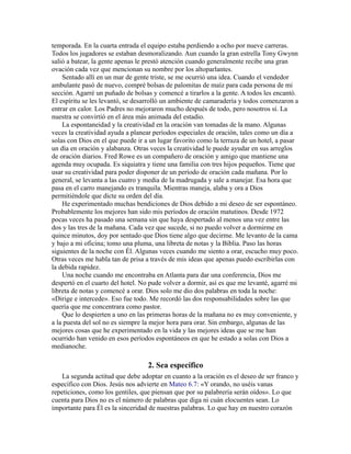 temporada. En la cuarta entrada el equipo estaba perdiendo a ocho por nueve carreras.
Todos los jugadores se estaban desmoralizando. Aun cuando la gran estrella Tony Gwynn
salió a batear, la gente apenas le prestó atención cuando generalmente recibe una gran
ovación cada vez que mencionan su nombre por los altoparlantes.
Sentado allí en un mar de gente triste, se me ocurrió una idea. Cuando el vendedor
ambulante pasó de nuevo, compré bolsas de palomitas de maíz para cada persona de mi
sección. Agarré un puñado de bolsas y comencé a tirarlos a la gente. A todos les encantó.
El espíritu se les levantó, se desarrolló un ambiente de camaradería y todos comenzaron a
entrar en calor. Los Padres no mejoraron mucho después de todo, pero nosotros sí. La
nuestra se convirtió en el área más animada del estadio.
La espontaneidad y la creatividad en la oración van tomadas de la mano. Algunas
veces la creatividad ayuda a planear períodos especiales de oración, tales como un día a
solas con Dios en el que puede ir a un lugar favorito como la terraza de un hotel, a pasar
un día en oración y alabanza. Otras veces la creatividad le puede ayudar en sus arreglos
de oración diarios. Fred Rowe es un compañero de oración y amigo que mantiene una
agenda muy ocupada. Es siquiatra y tiene una familia con tres hijos pequeños. Tiene que
usar su creatividad para poder disponer de un período de oración cada mañana. Por lo
general, se levanta a las cuatro y media de la madrugada y sale a manejar. Esa hora que
pasa en el carro manejando es tranquila. Mientras maneja, alaba y ora a Dios
permitiéndole que dicte su orden del día.
He experimentado muchas bendiciones de Dios debido a mi deseo de ser espontáneo.
Probablemente los mejores han sido mis períodos de oración matutinos. Desde 1972
pocas veces ha pasado una semana sin que haya despertado al menos una vez entre las
dos y las tres de la mañana. Cada vez que sucede, si no puedo volver a dormirme en
quince minutos, doy por sentado que Dios tiene algo que decirme. Me levanto de la cama
y bajo a mi oficina; tomo una pluma, una libreta de notas y la Biblia. Paso las horas
siguientes de la noche con Él. Algunas veces cuando me siento a orar, escucho muy poco.
Otras veces me habla tan de prisa a través de mis ideas que apenas puedo escribirlas con
la debida rapidez.
Una noche cuando me encontraba en Atlanta para dar una conferencia, Dios me
despertó en el cuarto del hotel. No pude volver a dormir, así es que me levanté, agarré mi
libreta de notas y comencé a orar. Dios solo me dio dos palabras en toda la noche:
«Dirige e intercede». Eso fue todo. Me recordó las dos responsabilidades sobre las que
quería que me concentrara como pastor.
Que lo despierten a uno en las primeras horas de la mañana no es muy conveniente, y
a la puesta del sol no es siempre la mejor hora para orar. Sin embargo, algunas de las
mejores cosas que he experimentado en la vida y las mejores ideas que se me han
ocurrido han venido en esos períodos espontáneos en que he estado a solas con Dios a
medianoche.
2. Sea específico
La segunda actitud que debe adoptar en cuanto a la oración es el deseo de ser franco y
específico con Dios. Jesús nos advierte en Mateo 6.7: «Y orando, no uséis vanas
repeticiones, como los gentiles, que piensan que por su palabrería serán oídos». Lo que
cuenta para Dios no es el número de palabras que diga ni cuán elocuentes sean. Lo
importante para Él es la sinceridad de nuestras palabras. Lo que hay en nuestro corazón
 