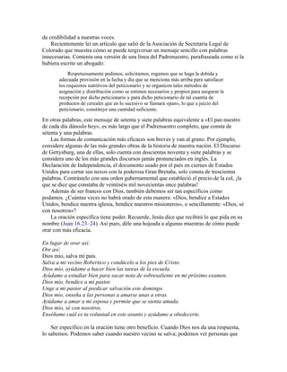 da credibilidad a nuestras voces.
Recientemente leí un artículo que salió de la Asociación de Secretaría Legal de
Colorado que muestra cómo se puede tergiversar un mensaje sencillo con palabras
innecesarias. Contenía una versión de una línea del Padrenuestro, parafraseada como si la
hubiera escrito un abogado:
Respetuosamente pedimos, solicitamos, rogamos que se haga la debida y
adecuada provisión en la fecha y día que se menciona más arriba para satisfacer
los requisitos nutritivos del peticionario y se organicen tales métodos de
asignación y distribución como se estimen necesarios y propios para asegurar la
recepción por dicho peticionario y para dicho peticionario de tal cuantía de
productos de cereales que en lo sucesivo se llamará «pan», lo que a juicio del
peticionario, constituye una cantidad suficiente.
En otras palabras, este mensaje de setenta y siete palabras equivalente a «El pan nuestro
de cada día dánoslo hoy», es más largo que el Padrenuestro completo, que consta de
setenta y una palabras.
Las formas de comunicación más eficaces son breves y van al grano. Por ejemplo,
considere algunas de las más grandes obras de la historia de nuestra nación. El Discurso
de Gettysburg, una de ellas, solo cuenta con doscientas noventa y siete palabras y se
considera uno de los más grandes discursos jamás pronunciados en inglés. La
Declaración de Independencia, el documento usado por el país en ciernes de Estados
Unidos para cortar sus nexos con la poderosa Gran Bretaña, solo consta de trescientas
palabras. Contrástelo con una orden gubernamental que estableció el precio de la col, ¡la
que se dice que constaba de veintiséis mil novecientas once palabras!
Además de ser francos con Dios, también debemos ser tan específicos como
podamos. ¿Cuántas veces no habrá orado de esta manera: «Dios, bendice a Estados
Unidos, bendice nuestra iglesia, bendice nuestros misioneros», o sencillamente: «Dios, sé
con nosotros»?
La oración específica tiene poder. Recuerde, Jesús dice que recibirá lo que pida en su
nombre (Juan 16.23–24). Así pues, déle una hojeada a algunas muestras de cómo puede
orar con más eficacia.
En lugar de orar así:
Ore así:
Dios mío, salva mi país.
Salva a mi vecino Robertico y condúcelo a los pies de Cristo.
Dios mío, ayúdame a hacer bien las tareas de la escuela.
Ayúdame a estudiar bien para sacar nota de sobresaliente en mi próximo examen.
Dios mío, bendice a mi pastor.
Unge a mi pastor al predicar salvación este domingo.
Dios mío, enseña a las personas a amarse unas a otras.
Ayúdame a amar a mi esposa y permite que se sienta amada.
Dios mío, sé con nosotros.
Enséñame cuál es tu voluntad en este asunto y ayúdame a obedecerte.
Ser específico en la oración tiene otro beneficio. Cuando Dios nos da una respuesta,
lo sabemos. Podemos saber cuando nuestro vecino se salva; podemos ver personas que
 