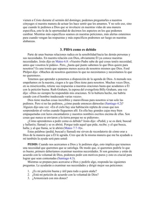 vienen a Cristo durante el sermón del domingo; podemos preguntarles a nuestros
cónyuges si nuestra manera de actuar les hace sentir que les amamos. Y no solo eso, sino
que cuando le pedimos a Dios que se involucre en nuestras vidas de una manera
específica, esto le da la oportunidad de decirnos los aspectos en los que podemos
cambiar. Mientras más específicos seamos en nuestras peticiones, más alertas estaremos
para cuando vengan las respuestas y más específicos podremos ser luego en nuestras
alabanzas.
3. PIDA como es debido
Parte de unas buenas relaciones radica en la sensibilidad hacia las demás personas y
sus necesidades. En nuestra relación con Dios, obviamente Él ya conoce nuestras
necesidades. Jesús dijo en Mateo 6.8: «Vuestro Padre sabe de qué cosas tenéis necesidad,
antes que vosotros le pidáis». Pero, ¿hasta qué punto sabemos lo que Dios quiere para
nosotros? Es una ironía que sepamos menos acerca de nosotros mismos que Dios. Ford
Philpot dijo: «Muchos de nosotros queremos lo que no necesitamos y necesitamos lo que
no queremos».
Tenemos que aprender a ponernos a disposición de la agenda de Dios. A menudo nos
empeñamos en la nuestra, ciegos a lo que Dios tiene para nosotros. Muchas veces Dios,
en su misericordia, retiene sus respuestas a nuestras oraciones hasta que acudamos a Él
con la petición buena. Ruth Graham, la esposa del evengelista Billy Graham, una vez
dijo: «Dios no siempre ha respondido mis oraciones. Si lo hubiera hecho, me habría
casado con el hombre inadecuado varias veces».
Dios tiene muchas cosas increíbles y maravillosas para nosotros si tan solo las
pedimos. Pero si no las pedimos, ¿cómo puede entonces dárnoslas (Santiago 4.2)?
Alguien dijo una vez: «En el cielo hay una habitación repleta de cosas que nos
sorprenderán al verlas cuando lleguemos allí. En ella hay grandes cajas muy bien
empaquetadas con lazos encantadores y nuestros nombres escritos encima de ellas. Son
cosas que nunca se enviaron a la tierra porque no se pidieron».
¿Cómo aprendemos a pedir como es debido? Jesús dijo: «Pedid, y se os dará; buscad
y hallaréis; llamad y se os abrirá. Porque todo aquel que pide, recibe; y el que busca,
halla; y al que llama, se le abrirá (Mateo 7.7–8)».
Estas palabras (pedid, buscad y llamad) me sirven de recordatorio de cómo orar a
Dios de la manera que a Él le agrada. Creo que de la misma manera que me ha ayudado a
mí también la ayuda será para usted:
PEDID: Cuando nos acercamos a Dios y le pedimos algo, esto implica que tenemos
una necesidad que queremos que se satisfaga. De modo que, si queremos pedirle lo que
es bueno, primero deberíamos examinar nuestras necesidades. Si son genuinas y están de
acuerdo con la voluntad de Dios, podemos pedir con motivos puros y esto es crucial para
lograr que sean contestadas (Santiago 4.3).
Mientras se prepara para acercarse a Dios y pedirle algo, responda las siguientes
preguntas. Le ayudarán a examinar sus necesidades y dirigir mejor sus peticiones:
1. ¿Es mi petición buena y útil para todo a quien atañe?
2. ¿Está mi petición de acuerdo con la voluntad de Dios?
3. ¿Armonizará con mis dones?
 